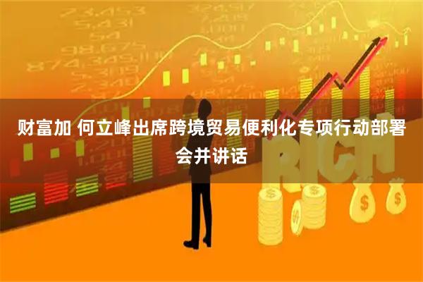 财富加 何立峰出席跨境贸易便利化专项行动部署会并讲话