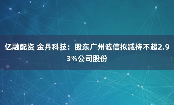 亿融配资 金丹科技：股东广州诚信拟减持不超2.93%公司股份