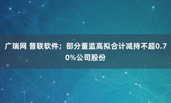 广瑞网 普联软件：部分董监高拟合计减持不超0.70%公司股份