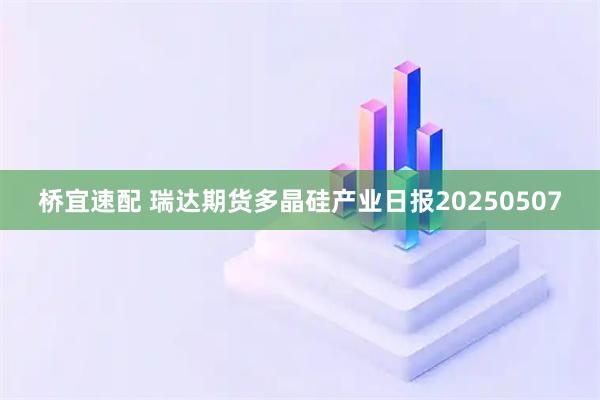 桥宜速配 瑞达期货多晶硅产业日报20250507