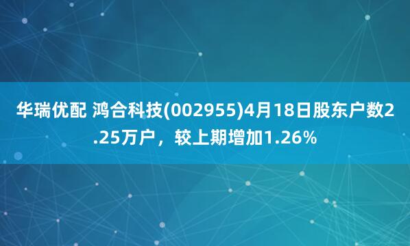 华瑞优配 鸿合科技(002955)4月18日股东户数2.25万户，较上期增加1.26%