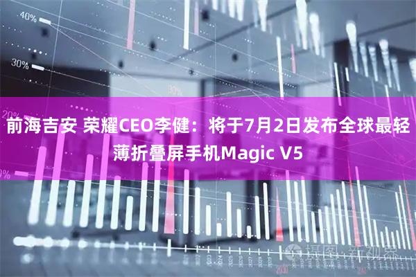 前海吉安 荣耀CEO李健：将于7月2日发布全球最轻薄折叠屏手机Magic V5