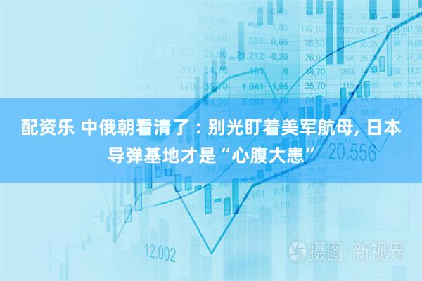配资乐 中俄朝看清了 : 别光盯着美军航母, 日本导弹基地才是“心腹大患”