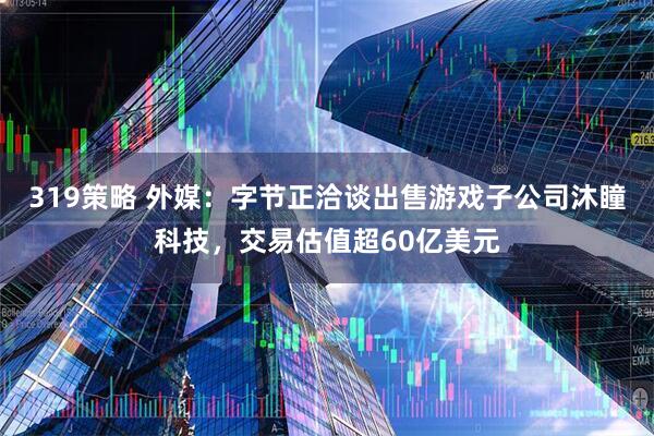 319策略 外媒：字节正洽谈出售游戏子公司沐瞳科技，交易估值超60亿美元