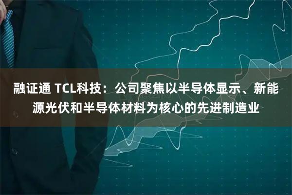 融证通 TCL科技：公司聚焦以半导体显示、新能源光伏和半导体材料为核心的先进制造业